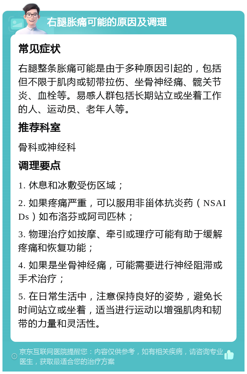 右腿胀痛可能的原因及调理 常见症状 右腿整条胀痛可能是由于多种原因引起的，包括但不限于肌肉或韧带拉伤、坐骨神经痛、髋关节炎、血栓等。易感人群包括长期站立或坐着工作的人、运动员、老年人等。 推荐科室 骨科或神经科 调理要点 1. 休息和冰敷受伤区域； 2. 如果疼痛严重，可以服用非甾体抗炎药（NSAIDs）如布洛芬或阿司匹林； 3. 物理治疗如按摩、牵引或理疗可能有助于缓解疼痛和恢复功能； 4. 如果是坐骨神经痛，可能需要进行神经阻滞或手术治疗； 5. 在日常生活中，注意保持良好的姿势，避免长时间站立或坐着，适当进行运动以增强肌肉和韧带的力量和灵活性。