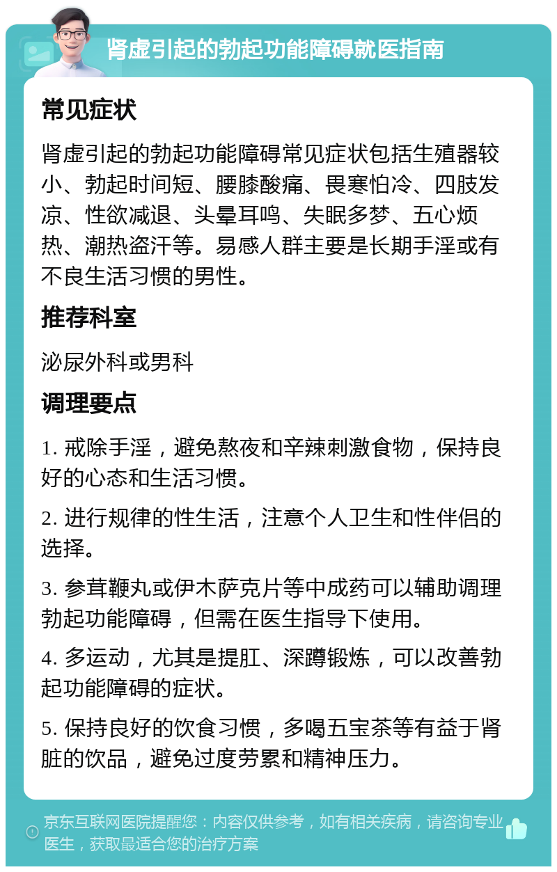 肾虚引起的勃起功能障碍就医指南 常见症状 肾虚引起的勃起功能障碍常见症状包括生殖器较小、勃起时间短、腰膝酸痛、畏寒怕冷、四肢发凉、性欲减退、头晕耳鸣、失眠多梦、五心烦热、潮热盗汗等。易感人群主要是长期手淫或有不良生活习惯的男性。 推荐科室 泌尿外科或男科 调理要点 1. 戒除手淫，避免熬夜和辛辣刺激食物，保持良好的心态和生活习惯。 2. 进行规律的性生活，注意个人卫生和性伴侣的选择。 3. 参茸鞭丸或伊木萨克片等中成药可以辅助调理勃起功能障碍，但需在医生指导下使用。 4. 多运动，尤其是提肛、深蹲锻炼，可以改善勃起功能障碍的症状。 5. 保持良好的饮食习惯，多喝五宝茶等有益于肾脏的饮品，避免过度劳累和精神压力。