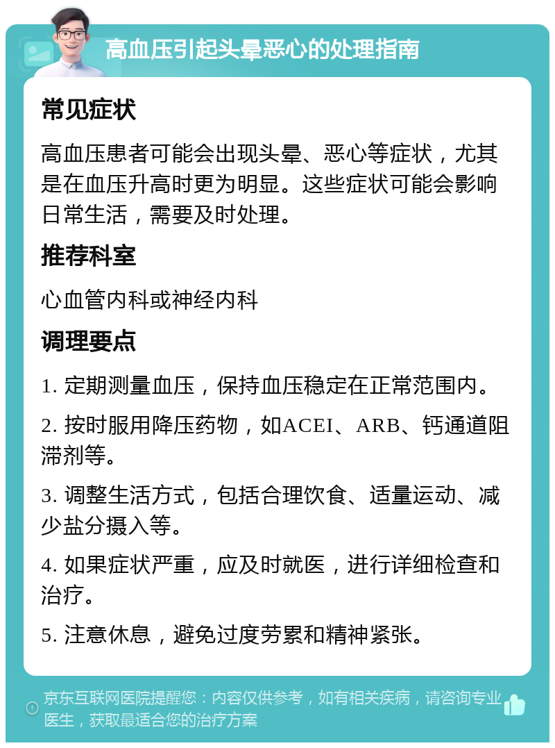 高血压引起头晕恶心的处理指南 常见症状 高血压患者可能会出现头晕、恶心等症状，尤其是在血压升高时更为明显。这些症状可能会影响日常生活，需要及时处理。 推荐科室 心血管内科或神经内科 调理要点 1. 定期测量血压，保持血压稳定在正常范围内。 2. 按时服用降压药物，如ACEI、ARB、钙通道阻滞剂等。 3. 调整生活方式，包括合理饮食、适量运动、减少盐分摄入等。 4. 如果症状严重，应及时就医，进行详细检查和治疗。 5. 注意休息，避免过度劳累和精神紧张。