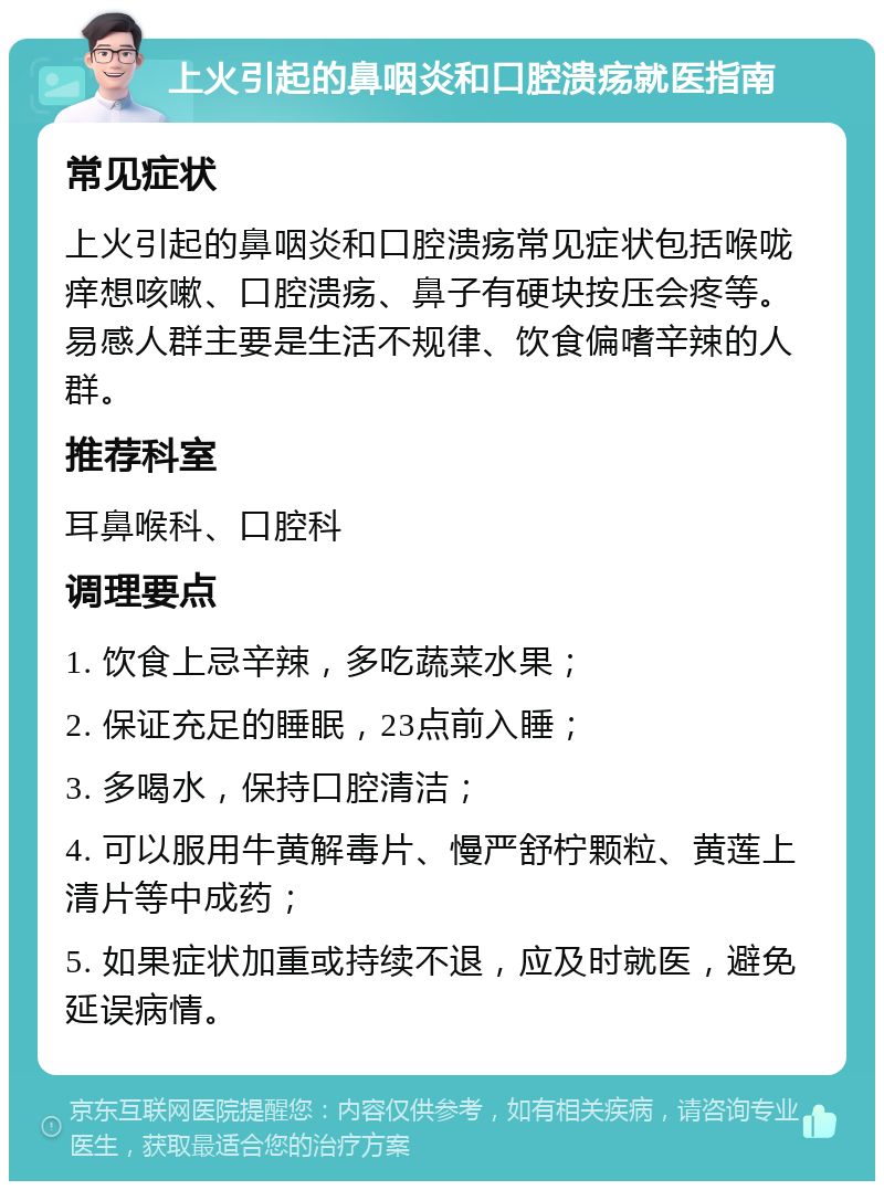 上火引起的鼻咽炎和口腔溃疡就医指南 常见症状 上火引起的鼻咽炎和口腔溃疡常见症状包括喉咙痒想咳嗽、口腔溃疡、鼻子有硬块按压会疼等。易感人群主要是生活不规律、饮食偏嗜辛辣的人群。 推荐科室 耳鼻喉科、口腔科 调理要点 1. 饮食上忌辛辣，多吃蔬菜水果； 2. 保证充足的睡眠，23点前入睡； 3. 多喝水，保持口腔清洁； 4. 可以服用牛黄解毒片、慢严舒柠颗粒、黄莲上清片等中成药； 5. 如果症状加重或持续不退，应及时就医，避免延误病情。