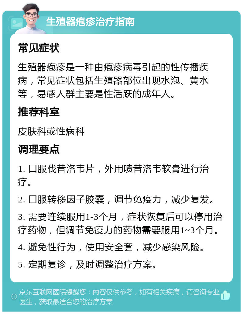 生殖器疱疹治疗指南 常见症状 生殖器疱疹是一种由疱疹病毒引起的性传播疾病，常见症状包括生殖器部位出现水泡、黄水等，易感人群主要是性活跃的成年人。 推荐科室 皮肤科或性病科 调理要点 1. 口服伐昔洛韦片，外用喷昔洛韦软膏进行治疗。 2. 口服转移因子胶囊，调节免疫力，减少复发。 3. 需要连续服用1-3个月，症状恢复后可以停用治疗药物，但调节免疫力的药物需要服用1~3个月。 4. 避免性行为，使用安全套，减少感染风险。 5. 定期复诊，及时调整治疗方案。