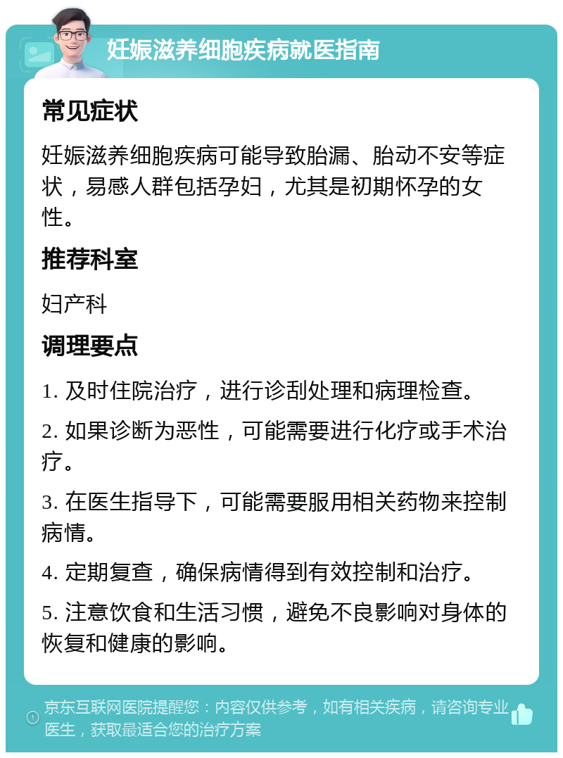 妊娠滋养细胞疾病就医指南 常见症状 妊娠滋养细胞疾病可能导致胎漏、胎动不安等症状，易感人群包括孕妇，尤其是初期怀孕的女性。 推荐科室 妇产科 调理要点 1. 及时住院治疗，进行诊刮处理和病理检查。 2. 如果诊断为恶性，可能需要进行化疗或手术治疗。 3. 在医生指导下，可能需要服用相关药物来控制病情。 4. 定期复查，确保病情得到有效控制和治疗。 5. 注意饮食和生活习惯，避免不良影响对身体的恢复和健康的影响。