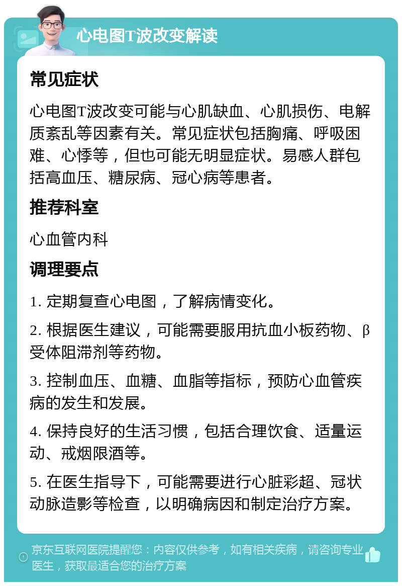 心电图T波改变解读 常见症状 心电图T波改变可能与心肌缺血、心肌损伤、电解质紊乱等因素有关。常见症状包括胸痛、呼吸困难、心悸等，但也可能无明显症状。易感人群包括高血压、糖尿病、冠心病等患者。 推荐科室 心血管内科 调理要点 1. 定期复查心电图，了解病情变化。 2. 根据医生建议，可能需要服用抗血小板药物、β受体阻滞剂等药物。 3. 控制血压、血糖、血脂等指标，预防心血管疾病的发生和发展。 4. 保持良好的生活习惯，包括合理饮食、适量运动、戒烟限酒等。 5. 在医生指导下，可能需要进行心脏彩超、冠状动脉造影等检查，以明确病因和制定治疗方案。