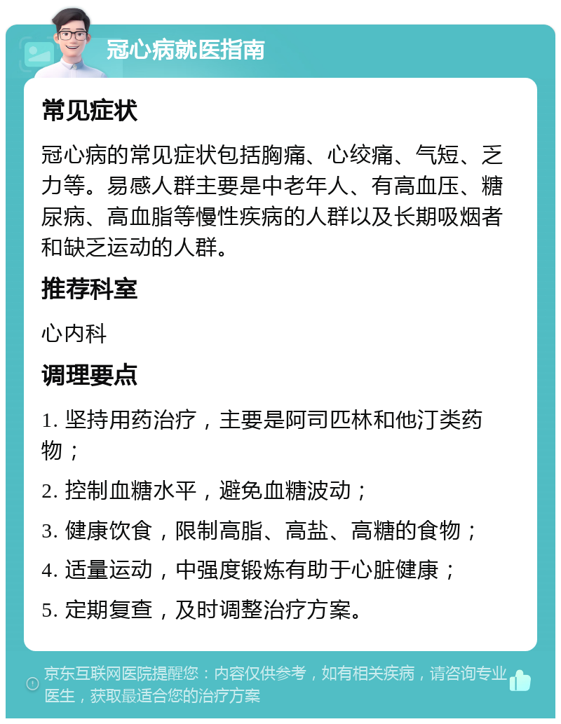 冠心病就医指南 常见症状 冠心病的常见症状包括胸痛、心绞痛、气短、乏力等。易感人群主要是中老年人、有高血压、糖尿病、高血脂等慢性疾病的人群以及长期吸烟者和缺乏运动的人群。 推荐科室 心内科 调理要点 1. 坚持用药治疗，主要是阿司匹林和他汀类药物； 2. 控制血糖水平，避免血糖波动； 3. 健康饮食，限制高脂、高盐、高糖的食物； 4. 适量运动，中强度锻炼有助于心脏健康； 5. 定期复查，及时调整治疗方案。