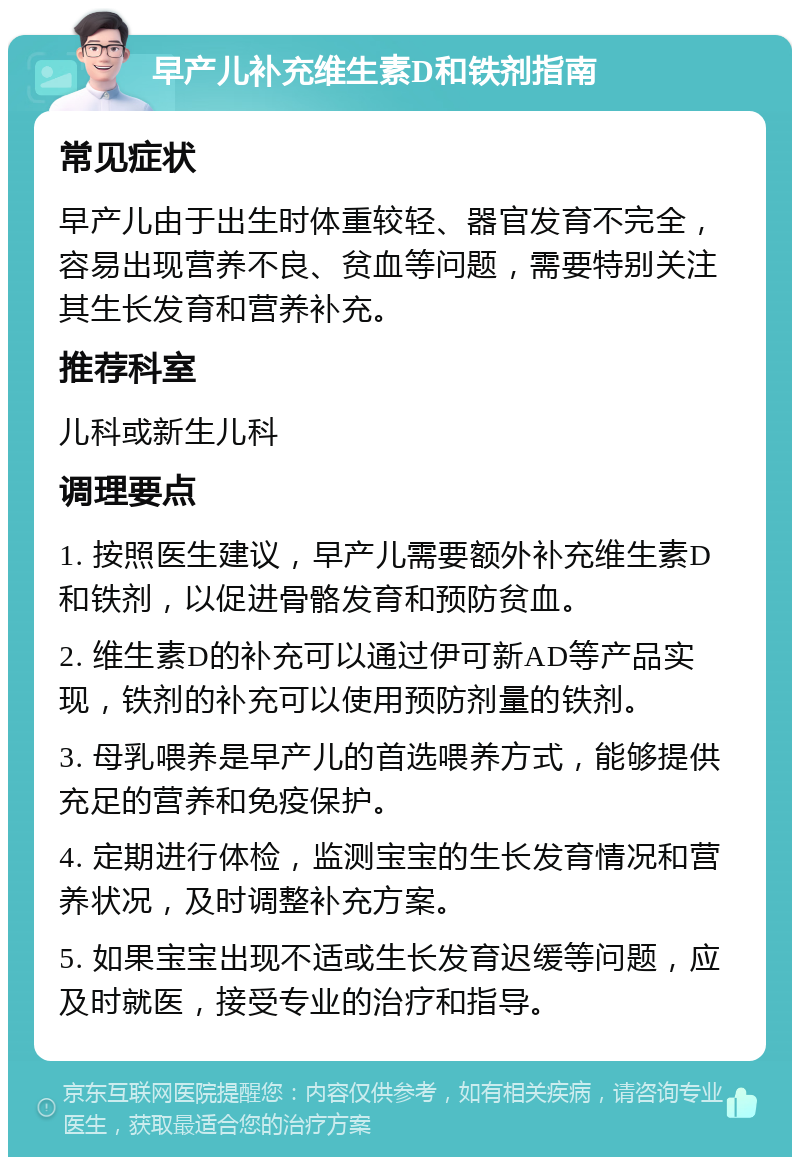 早产儿补充维生素D和铁剂指南 常见症状 早产儿由于出生时体重较轻、器官发育不完全，容易出现营养不良、贫血等问题，需要特别关注其生长发育和营养补充。 推荐科室 儿科或新生儿科 调理要点 1. 按照医生建议，早产儿需要额外补充维生素D和铁剂，以促进骨骼发育和预防贫血。 2. 维生素D的补充可以通过伊可新AD等产品实现，铁剂的补充可以使用预防剂量的铁剂。 3. 母乳喂养是早产儿的首选喂养方式，能够提供充足的营养和免疫保护。 4. 定期进行体检，监测宝宝的生长发育情况和营养状况，及时调整补充方案。 5. 如果宝宝出现不适或生长发育迟缓等问题，应及时就医，接受专业的治疗和指导。