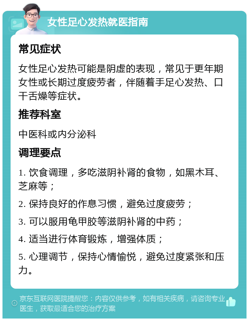 女性足心发热就医指南 常见症状 女性足心发热可能是阴虚的表现，常见于更年期女性或长期过度疲劳者，伴随着手足心发热、口干舌燥等症状。 推荐科室 中医科或内分泌科 调理要点 1. 饮食调理，多吃滋阴补肾的食物，如黑木耳、芝麻等； 2. 保持良好的作息习惯，避免过度疲劳； 3. 可以服用龟甲胶等滋阴补肾的中药； 4. 适当进行体育锻炼，增强体质； 5. 心理调节，保持心情愉悦，避免过度紧张和压力。