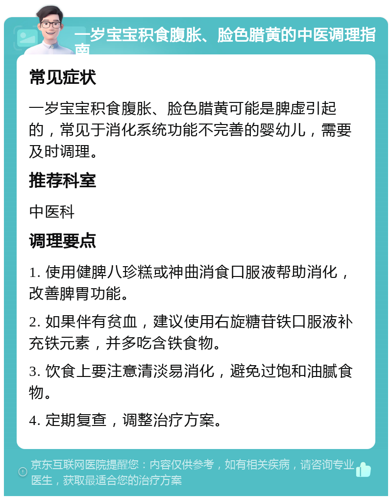 一岁宝宝积食腹胀、脸色腊黄的中医调理指南 常见症状 一岁宝宝积食腹胀、脸色腊黄可能是脾虚引起的，常见于消化系统功能不完善的婴幼儿，需要及时调理。 推荐科室 中医科 调理要点 1. 使用健脾八珍糕或神曲消食口服液帮助消化，改善脾胃功能。 2. 如果伴有贫血，建议使用右旋糖苷铁口服液补充铁元素，并多吃含铁食物。 3. 饮食上要注意清淡易消化，避免过饱和油腻食物。 4. 定期复查，调整治疗方案。