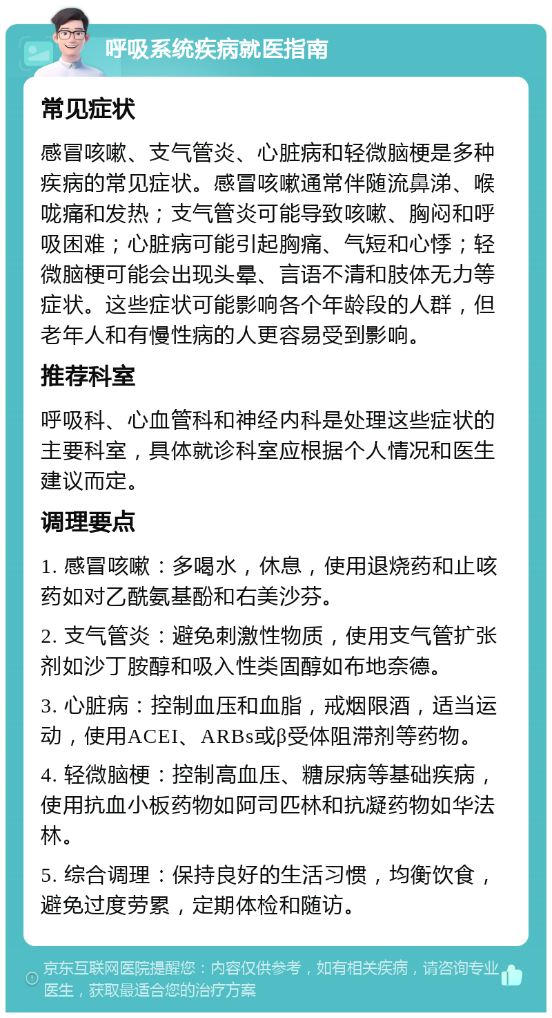 呼吸系统疾病就医指南 常见症状 感冒咳嗽、支气管炎、心脏病和轻微脑梗是多种疾病的常见症状。感冒咳嗽通常伴随流鼻涕、喉咙痛和发热；支气管炎可能导致咳嗽、胸闷和呼吸困难；心脏病可能引起胸痛、气短和心悸；轻微脑梗可能会出现头晕、言语不清和肢体无力等症状。这些症状可能影响各个年龄段的人群，但老年人和有慢性病的人更容易受到影响。 推荐科室 呼吸科、心血管科和神经内科是处理这些症状的主要科室，具体就诊科室应根据个人情况和医生建议而定。 调理要点 1. 感冒咳嗽：多喝水，休息，使用退烧药和止咳药如对乙酰氨基酚和右美沙芬。 2. 支气管炎：避免刺激性物质，使用支气管扩张剂如沙丁胺醇和吸入性类固醇如布地奈德。 3. 心脏病：控制血压和血脂，戒烟限酒，适当运动，使用ACEI、ARBs或β受体阻滞剂等药物。 4. 轻微脑梗：控制高血压、糖尿病等基础疾病，使用抗血小板药物如阿司匹林和抗凝药物如华法林。 5. 综合调理：保持良好的生活习惯，均衡饮食，避免过度劳累，定期体检和随访。