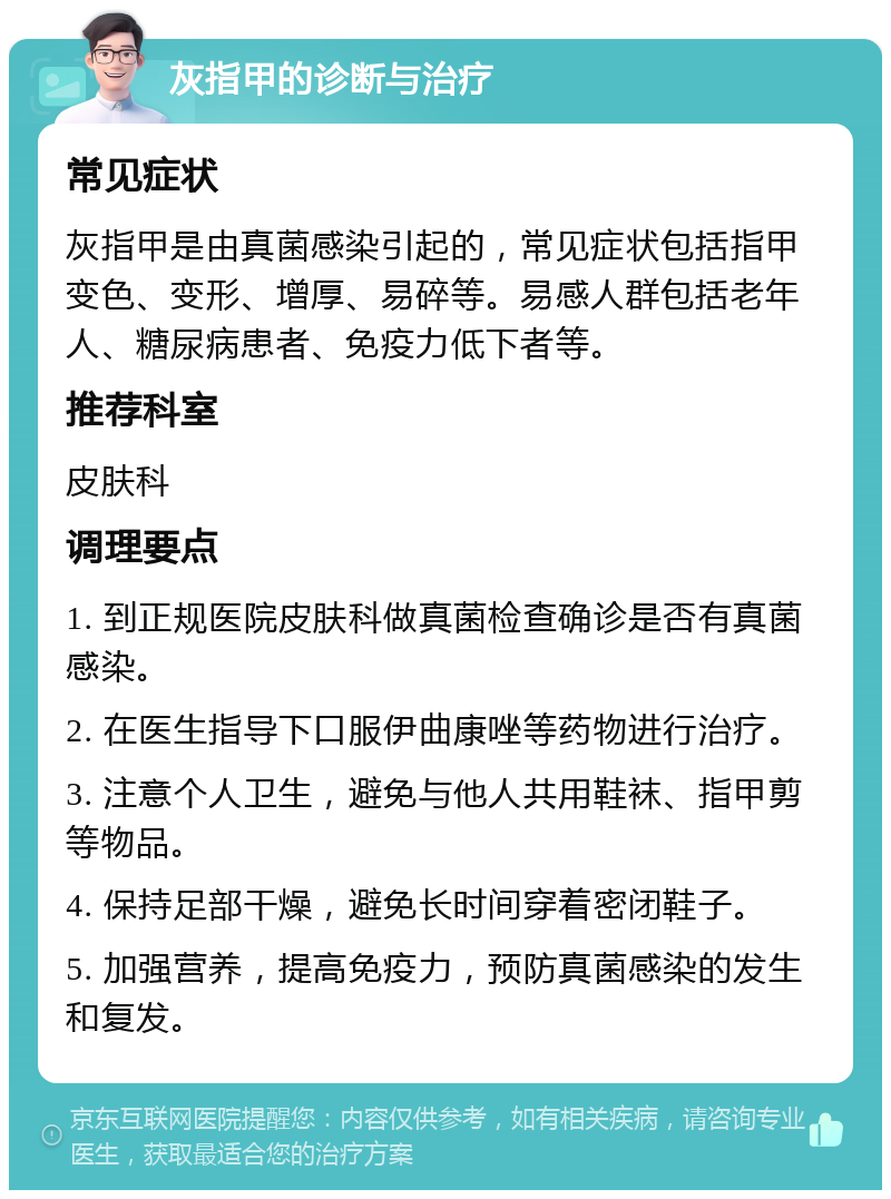 灰指甲的诊断与治疗 常见症状 灰指甲是由真菌感染引起的，常见症状包括指甲变色、变形、增厚、易碎等。易感人群包括老年人、糖尿病患者、免疫力低下者等。 推荐科室 皮肤科 调理要点 1. 到正规医院皮肤科做真菌检查确诊是否有真菌感染。 2. 在医生指导下口服伊曲康唑等药物进行治疗。 3. 注意个人卫生，避免与他人共用鞋袜、指甲剪等物品。 4. 保持足部干燥，避免长时间穿着密闭鞋子。 5. 加强营养，提高免疫力，预防真菌感染的发生和复发。