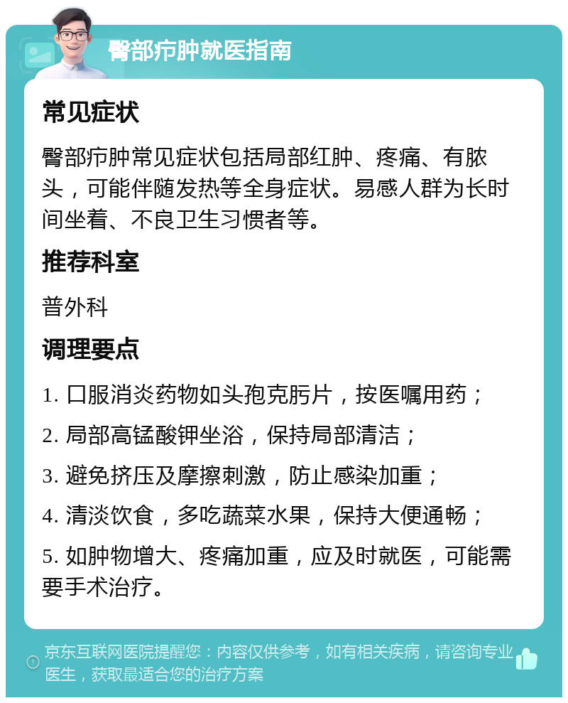 臀部疖肿就医指南 常见症状 臀部疖肿常见症状包括局部红肿、疼痛、有脓头，可能伴随发热等全身症状。易感人群为长时间坐着、不良卫生习惯者等。 推荐科室 普外科 调理要点 1. 口服消炎药物如头孢克肟片，按医嘱用药； 2. 局部高锰酸钾坐浴，保持局部清洁； 3. 避免挤压及摩擦刺激，防止感染加重； 4. 清淡饮食，多吃蔬菜水果，保持大便通畅； 5. 如肿物增大、疼痛加重，应及时就医，可能需要手术治疗。