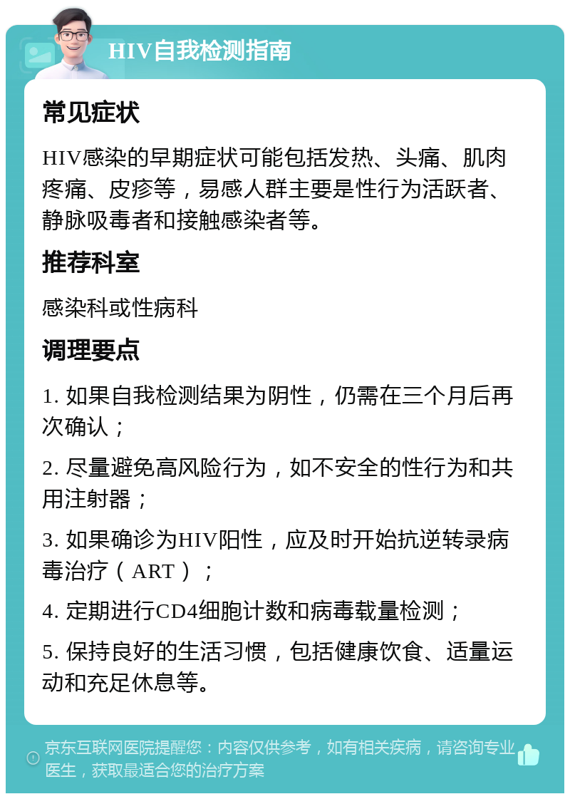 HIV自我检测指南 常见症状 HIV感染的早期症状可能包括发热、头痛、肌肉疼痛、皮疹等，易感人群主要是性行为活跃者、静脉吸毒者和接触感染者等。 推荐科室 感染科或性病科 调理要点 1. 如果自我检测结果为阴性，仍需在三个月后再次确认； 2. 尽量避免高风险行为，如不安全的性行为和共用注射器； 3. 如果确诊为HIV阳性，应及时开始抗逆转录病毒治疗（ART）； 4. 定期进行CD4细胞计数和病毒载量检测； 5. 保持良好的生活习惯，包括健康饮食、适量运动和充足休息等。