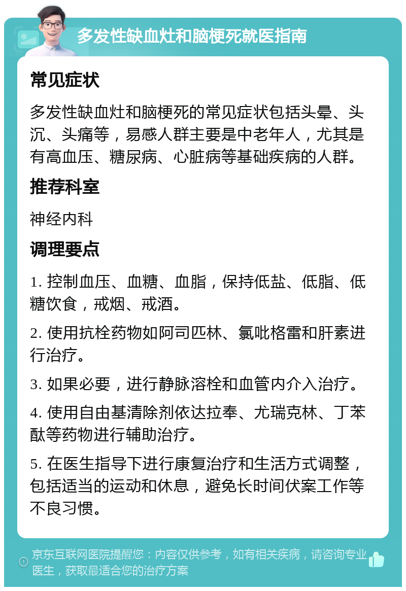 多发性缺血灶和脑梗死就医指南 常见症状 多发性缺血灶和脑梗死的常见症状包括头晕、头沉、头痛等，易感人群主要是中老年人，尤其是有高血压、糖尿病、心脏病等基础疾病的人群。 推荐科室 神经内科 调理要点 1. 控制血压、血糖、血脂，保持低盐、低脂、低糖饮食，戒烟、戒酒。 2. 使用抗栓药物如阿司匹林、氯吡格雷和肝素进行治疗。 3. 如果必要，进行静脉溶栓和血管内介入治疗。 4. 使用自由基清除剂依达拉奉、尤瑞克林、丁苯酞等药物进行辅助治疗。 5. 在医生指导下进行康复治疗和生活方式调整，包括适当的运动和休息，避免长时间伏案工作等不良习惯。