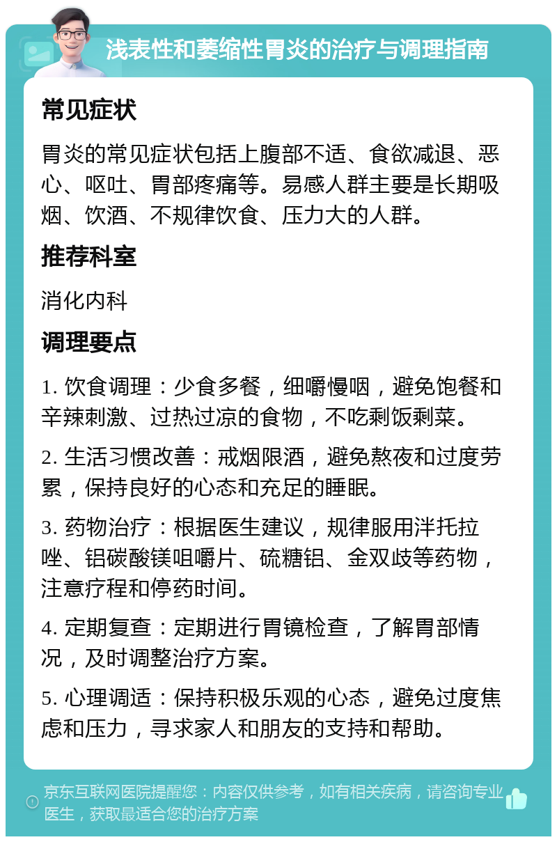 浅表性和萎缩性胃炎的治疗与调理指南 常见症状 胃炎的常见症状包括上腹部不适、食欲减退、恶心、呕吐、胃部疼痛等。易感人群主要是长期吸烟、饮酒、不规律饮食、压力大的人群。 推荐科室 消化内科 调理要点 1. 饮食调理：少食多餐，细嚼慢咽，避免饱餐和辛辣刺激、过热过凉的食物，不吃剩饭剩菜。 2. 生活习惯改善：戒烟限酒，避免熬夜和过度劳累，保持良好的心态和充足的睡眠。 3. 药物治疗：根据医生建议，规律服用泮托拉唑、铝碳酸镁咀嚼片、硫糖铝、金双歧等药物，注意疗程和停药时间。 4. 定期复查：定期进行胃镜检查，了解胃部情况，及时调整治疗方案。 5. 心理调适：保持积极乐观的心态，避免过度焦虑和压力，寻求家人和朋友的支持和帮助。