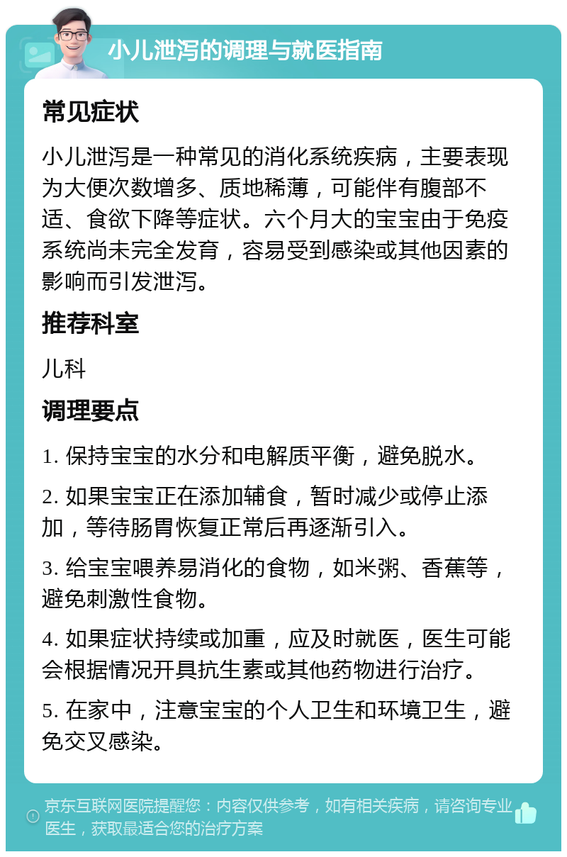 小儿泄泻的调理与就医指南 常见症状 小儿泄泻是一种常见的消化系统疾病，主要表现为大便次数增多、质地稀薄，可能伴有腹部不适、食欲下降等症状。六个月大的宝宝由于免疫系统尚未完全发育，容易受到感染或其他因素的影响而引发泄泻。 推荐科室 儿科 调理要点 1. 保持宝宝的水分和电解质平衡，避免脱水。 2. 如果宝宝正在添加辅食，暂时减少或停止添加，等待肠胃恢复正常后再逐渐引入。 3. 给宝宝喂养易消化的食物，如米粥、香蕉等，避免刺激性食物。 4. 如果症状持续或加重，应及时就医，医生可能会根据情况开具抗生素或其他药物进行治疗。 5. 在家中，注意宝宝的个人卫生和环境卫生，避免交叉感染。