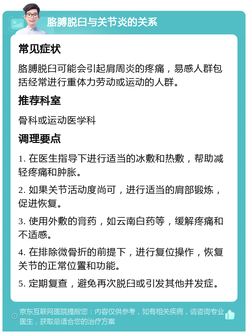 胳膊脱臼与关节炎的关系 常见症状 胳膊脱臼可能会引起肩周炎的疼痛，易感人群包括经常进行重体力劳动或运动的人群。 推荐科室 骨科或运动医学科 调理要点 1. 在医生指导下进行适当的冰敷和热敷，帮助减轻疼痛和肿胀。 2. 如果关节活动度尚可，进行适当的肩部锻炼，促进恢复。 3. 使用外敷的膏药，如云南白药等，缓解疼痛和不适感。 4. 在排除微骨折的前提下，进行复位操作，恢复关节的正常位置和功能。 5. 定期复查，避免再次脱臼或引发其他并发症。