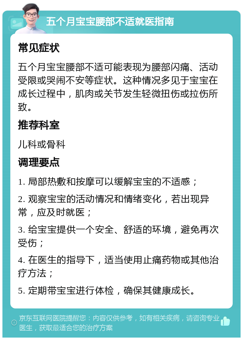 五个月宝宝腰部不适就医指南 常见症状 五个月宝宝腰部不适可能表现为腰部闪痛、活动受限或哭闹不安等症状。这种情况多见于宝宝在成长过程中，肌肉或关节发生轻微扭伤或拉伤所致。 推荐科室 儿科或骨科 调理要点 1. 局部热敷和按摩可以缓解宝宝的不适感； 2. 观察宝宝的活动情况和情绪变化，若出现异常，应及时就医； 3. 给宝宝提供一个安全、舒适的环境，避免再次受伤； 4. 在医生的指导下，适当使用止痛药物或其他治疗方法； 5. 定期带宝宝进行体检，确保其健康成长。