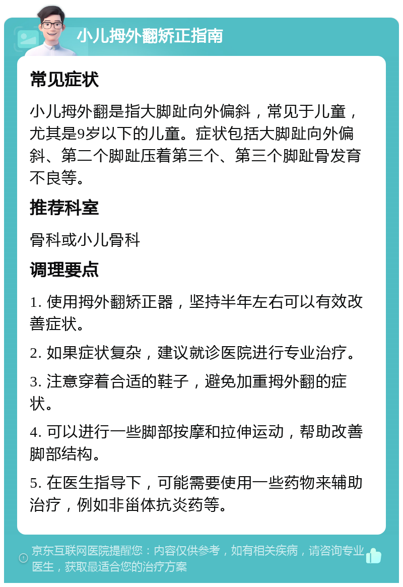 小儿拇外翻矫正指南 常见症状 小儿拇外翻是指大脚趾向外偏斜，常见于儿童，尤其是9岁以下的儿童。症状包括大脚趾向外偏斜、第二个脚趾压着第三个、第三个脚趾骨发育不良等。 推荐科室 骨科或小儿骨科 调理要点 1. 使用拇外翻矫正器，坚持半年左右可以有效改善症状。 2. 如果症状复杂，建议就诊医院进行专业治疗。 3. 注意穿着合适的鞋子，避免加重拇外翻的症状。 4. 可以进行一些脚部按摩和拉伸运动，帮助改善脚部结构。 5. 在医生指导下，可能需要使用一些药物来辅助治疗，例如非甾体抗炎药等。