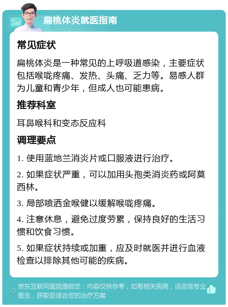 扁桃体炎就医指南 常见症状 扁桃体炎是一种常见的上呼吸道感染，主要症状包括喉咙疼痛、发热、头痛、乏力等。易感人群为儿童和青少年，但成人也可能患病。 推荐科室 耳鼻喉科和变态反应科 调理要点 1. 使用蓝地兰消炎片或口服液进行治疗。 2. 如果症状严重，可以加用头孢类消炎药或阿莫西林。 3. 局部喷洒金喉健以缓解喉咙疼痛。 4. 注意休息，避免过度劳累，保持良好的生活习惯和饮食习惯。 5. 如果症状持续或加重，应及时就医并进行血液检查以排除其他可能的疾病。