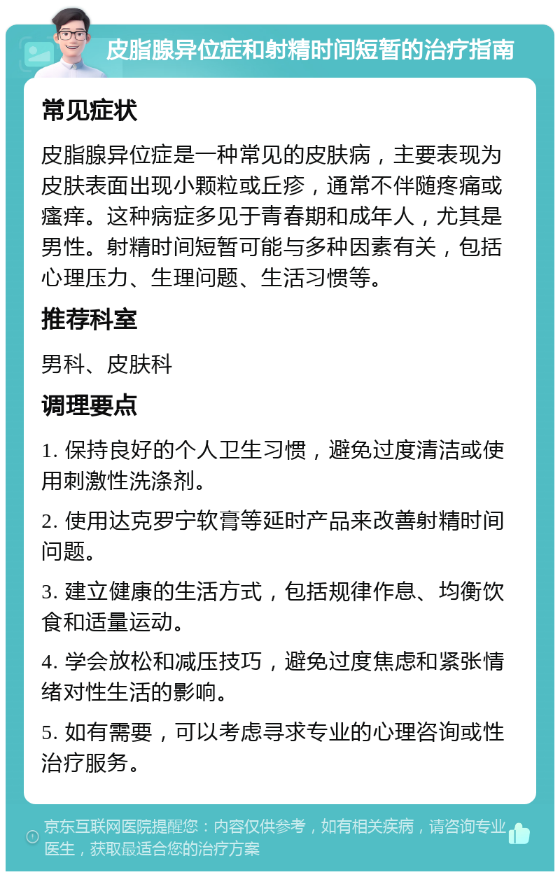 皮脂腺异位症和射精时间短暂的治疗指南 常见症状 皮脂腺异位症是一种常见的皮肤病，主要表现为皮肤表面出现小颗粒或丘疹，通常不伴随疼痛或瘙痒。这种病症多见于青春期和成年人，尤其是男性。射精时间短暂可能与多种因素有关，包括心理压力、生理问题、生活习惯等。 推荐科室 男科、皮肤科 调理要点 1. 保持良好的个人卫生习惯，避免过度清洁或使用刺激性洗涤剂。 2. 使用达克罗宁软膏等延时产品来改善射精时间问题。 3. 建立健康的生活方式，包括规律作息、均衡饮食和适量运动。 4. 学会放松和减压技巧，避免过度焦虑和紧张情绪对性生活的影响。 5. 如有需要，可以考虑寻求专业的心理咨询或性治疗服务。