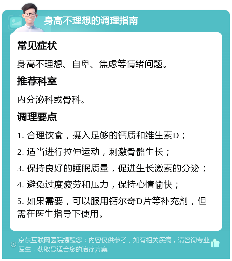 身高不理想的调理指南 常见症状 身高不理想、自卑、焦虑等情绪问题。 推荐科室 内分泌科或骨科。 调理要点 1. 合理饮食，摄入足够的钙质和维生素D； 2. 适当进行拉伸运动，刺激骨骼生长； 3. 保持良好的睡眠质量，促进生长激素的分泌； 4. 避免过度疲劳和压力，保持心情愉快； 5. 如果需要，可以服用钙尔奇D片等补充剂，但需在医生指导下使用。