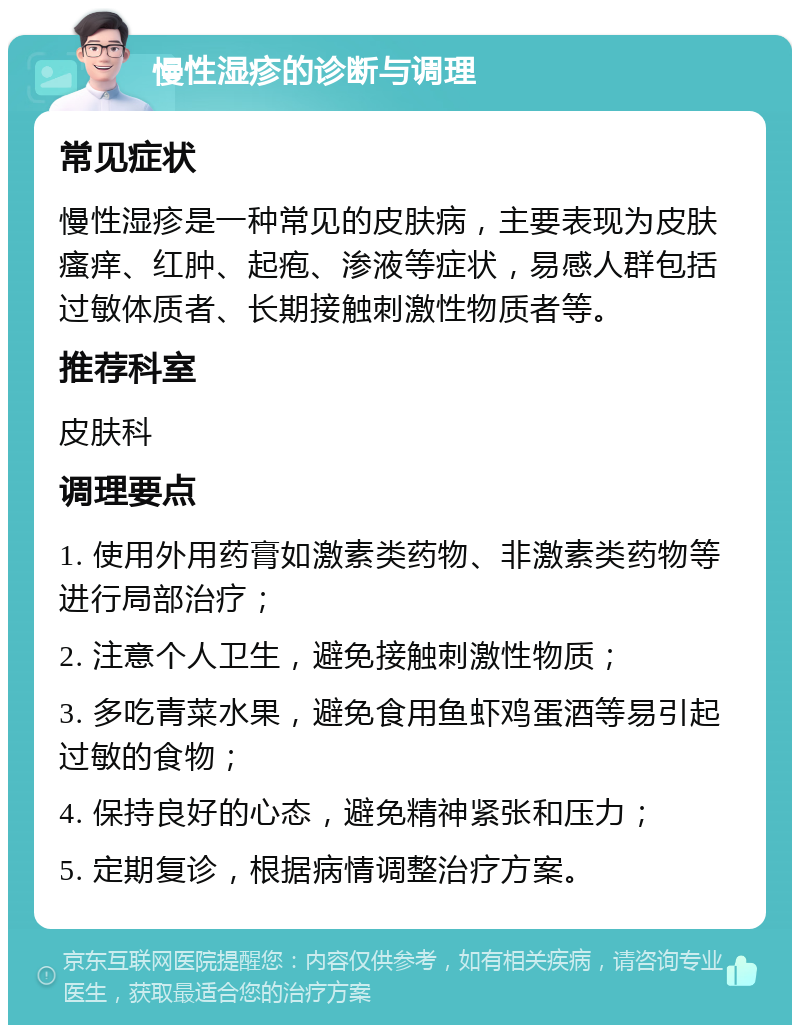 慢性湿疹的诊断与调理 常见症状 慢性湿疹是一种常见的皮肤病，主要表现为皮肤瘙痒、红肿、起疱、渗液等症状，易感人群包括过敏体质者、长期接触刺激性物质者等。 推荐科室 皮肤科 调理要点 1. 使用外用药膏如激素类药物、非激素类药物等进行局部治疗； 2. 注意个人卫生，避免接触刺激性物质； 3. 多吃青菜水果，避免食用鱼虾鸡蛋酒等易引起过敏的食物； 4. 保持良好的心态，避免精神紧张和压力； 5. 定期复诊，根据病情调整治疗方案。