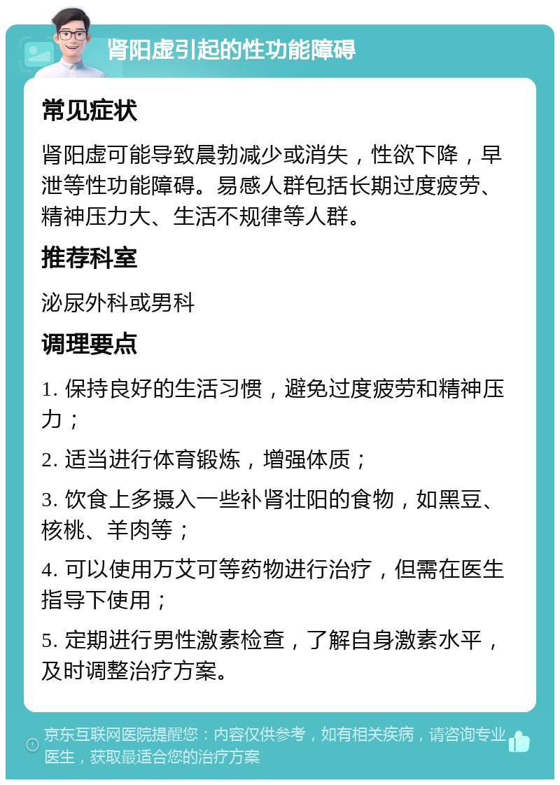 肾阳虚引起的性功能障碍 常见症状 肾阳虚可能导致晨勃减少或消失，性欲下降，早泄等性功能障碍。易感人群包括长期过度疲劳、精神压力大、生活不规律等人群。 推荐科室 泌尿外科或男科 调理要点 1. 保持良好的生活习惯，避免过度疲劳和精神压力； 2. 适当进行体育锻炼，增强体质； 3. 饮食上多摄入一些补肾壮阳的食物，如黑豆、核桃、羊肉等； 4. 可以使用万艾可等药物进行治疗，但需在医生指导下使用； 5. 定期进行男性激素检查，了解自身激素水平，及时调整治疗方案。