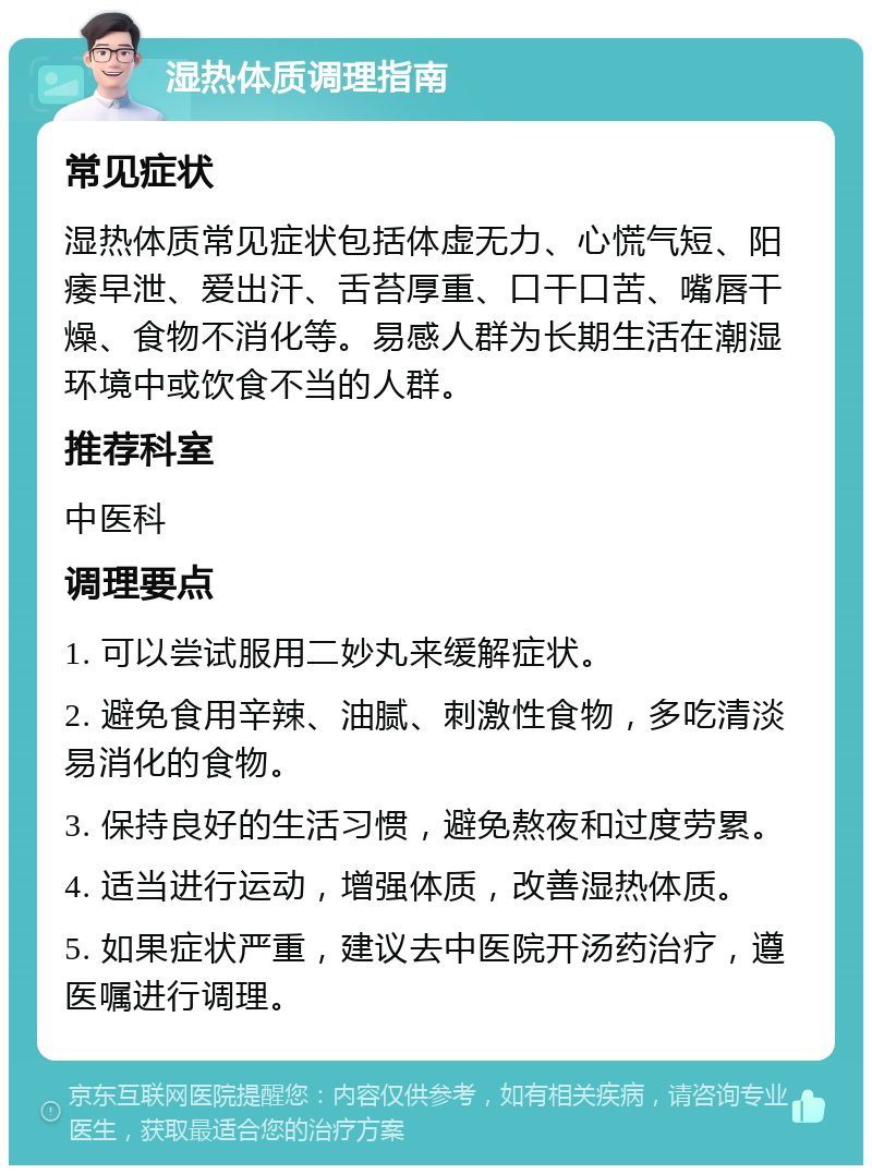 湿热体质调理指南 常见症状 湿热体质常见症状包括体虚无力、心慌气短、阳痿早泄、爱出汗、舌苔厚重、口干口苦、嘴唇干燥、食物不消化等。易感人群为长期生活在潮湿环境中或饮食不当的人群。 推荐科室 中医科 调理要点 1. 可以尝试服用二妙丸来缓解症状。 2. 避免食用辛辣、油腻、刺激性食物，多吃清淡易消化的食物。 3. 保持良好的生活习惯，避免熬夜和过度劳累。 4. 适当进行运动，增强体质，改善湿热体质。 5. 如果症状严重，建议去中医院开汤药治疗，遵医嘱进行调理。