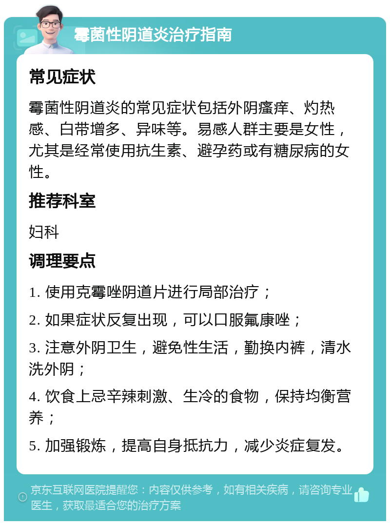 霉菌性阴道炎治疗指南 常见症状 霉菌性阴道炎的常见症状包括外阴瘙痒、灼热感、白带增多、异味等。易感人群主要是女性，尤其是经常使用抗生素、避孕药或有糖尿病的女性。 推荐科室 妇科 调理要点 1. 使用克霉唑阴道片进行局部治疗； 2. 如果症状反复出现，可以口服氟康唑； 3. 注意外阴卫生，避免性生活，勤换内裤，清水洗外阴； 4. 饮食上忌辛辣刺激、生冷的食物，保持均衡营养； 5. 加强锻炼，提高自身抵抗力，减少炎症复发。