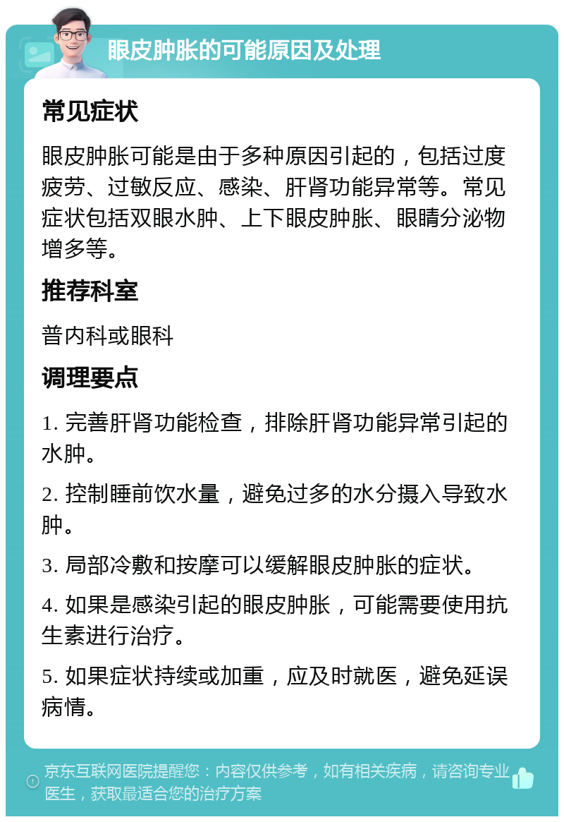 眼皮肿胀的可能原因及处理 常见症状 眼皮肿胀可能是由于多种原因引起的，包括过度疲劳、过敏反应、感染、肝肾功能异常等。常见症状包括双眼水肿、上下眼皮肿胀、眼睛分泌物增多等。 推荐科室 普内科或眼科 调理要点 1. 完善肝肾功能检查，排除肝肾功能异常引起的水肿。 2. 控制睡前饮水量，避免过多的水分摄入导致水肿。 3. 局部冷敷和按摩可以缓解眼皮肿胀的症状。 4. 如果是感染引起的眼皮肿胀，可能需要使用抗生素进行治疗。 5. 如果症状持续或加重，应及时就医，避免延误病情。