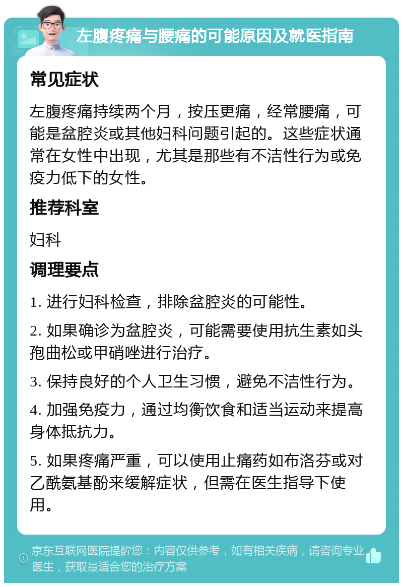 左腹疼痛与腰痛的可能原因及就医指南 常见症状 左腹疼痛持续两个月，按压更痛，经常腰痛，可能是盆腔炎或其他妇科问题引起的。这些症状通常在女性中出现，尤其是那些有不洁性行为或免疫力低下的女性。 推荐科室 妇科 调理要点 1. 进行妇科检查，排除盆腔炎的可能性。 2. 如果确诊为盆腔炎，可能需要使用抗生素如头孢曲松或甲硝唑进行治疗。 3. 保持良好的个人卫生习惯，避免不洁性行为。 4. 加强免疫力，通过均衡饮食和适当运动来提高身体抵抗力。 5. 如果疼痛严重，可以使用止痛药如布洛芬或对乙酰氨基酚来缓解症状，但需在医生指导下使用。