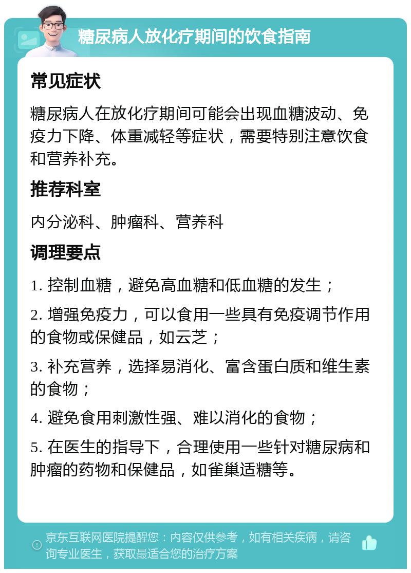 糖尿病人放化疗期间的饮食指南 常见症状 糖尿病人在放化疗期间可能会出现血糖波动、免疫力下降、体重减轻等症状，需要特别注意饮食和营养补充。 推荐科室 内分泌科、肿瘤科、营养科 调理要点 1. 控制血糖，避免高血糖和低血糖的发生； 2. 增强免疫力，可以食用一些具有免疫调节作用的食物或保健品，如云芝； 3. 补充营养，选择易消化、富含蛋白质和维生素的食物； 4. 避免食用刺激性强、难以消化的食物； 5. 在医生的指导下，合理使用一些针对糖尿病和肿瘤的药物和保健品，如雀巢适糖等。