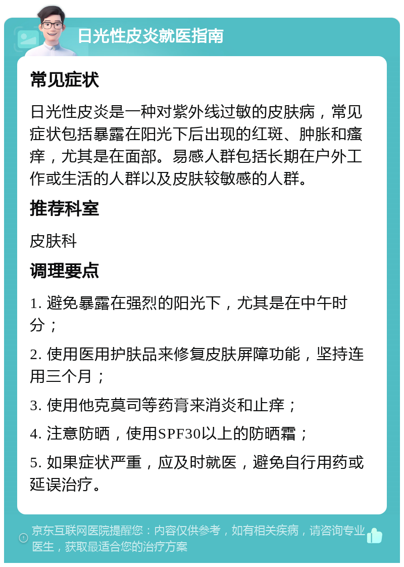 日光性皮炎就医指南 常见症状 日光性皮炎是一种对紫外线过敏的皮肤病，常见症状包括暴露在阳光下后出现的红斑、肿胀和瘙痒，尤其是在面部。易感人群包括长期在户外工作或生活的人群以及皮肤较敏感的人群。 推荐科室 皮肤科 调理要点 1. 避免暴露在强烈的阳光下，尤其是在中午时分； 2. 使用医用护肤品来修复皮肤屏障功能，坚持连用三个月； 3. 使用他克莫司等药膏来消炎和止痒； 4. 注意防晒，使用SPF30以上的防晒霜； 5. 如果症状严重，应及时就医，避免自行用药或延误治疗。