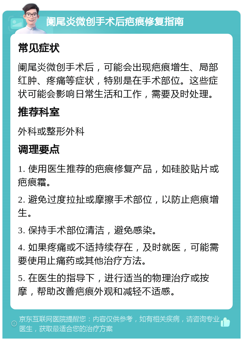 阑尾炎微创手术后疤痕修复指南 常见症状 阑尾炎微创手术后，可能会出现疤痕增生、局部红肿、疼痛等症状，特别是在手术部位。这些症状可能会影响日常生活和工作，需要及时处理。 推荐科室 外科或整形外科 调理要点 1. 使用医生推荐的疤痕修复产品，如硅胶贴片或疤痕霜。 2. 避免过度拉扯或摩擦手术部位，以防止疤痕增生。 3. 保持手术部位清洁，避免感染。 4. 如果疼痛或不适持续存在，及时就医，可能需要使用止痛药或其他治疗方法。 5. 在医生的指导下，进行适当的物理治疗或按摩，帮助改善疤痕外观和减轻不适感。