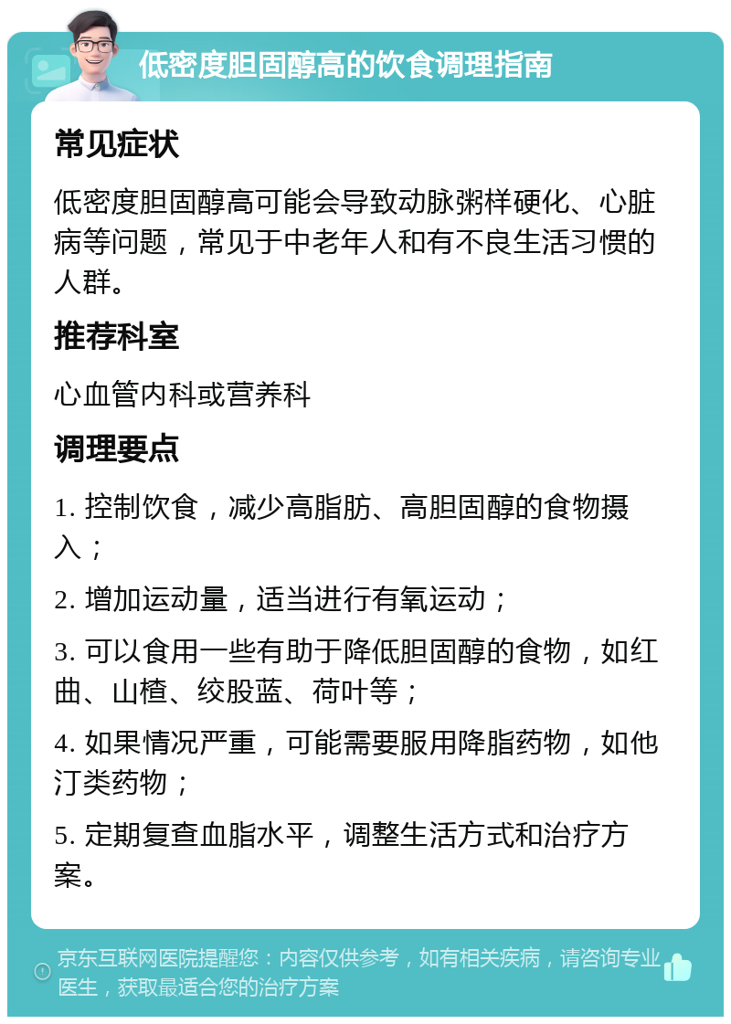 低密度胆固醇高的饮食调理指南 常见症状 低密度胆固醇高可能会导致动脉粥样硬化、心脏病等问题，常见于中老年人和有不良生活习惯的人群。 推荐科室 心血管内科或营养科 调理要点 1. 控制饮食，减少高脂肪、高胆固醇的食物摄入； 2. 增加运动量，适当进行有氧运动； 3. 可以食用一些有助于降低胆固醇的食物，如红曲、山楂、绞股蓝、荷叶等； 4. 如果情况严重，可能需要服用降脂药物，如他汀类药物； 5. 定期复查血脂水平，调整生活方式和治疗方案。