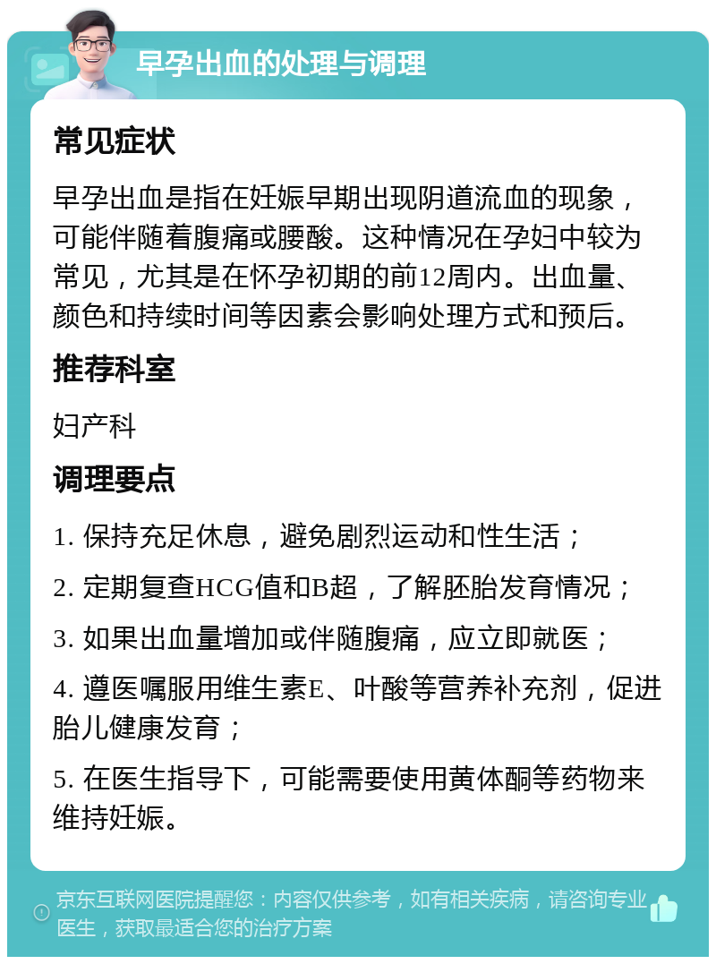 早孕出血的处理与调理 常见症状 早孕出血是指在妊娠早期出现阴道流血的现象，可能伴随着腹痛或腰酸。这种情况在孕妇中较为常见，尤其是在怀孕初期的前12周内。出血量、颜色和持续时间等因素会影响处理方式和预后。 推荐科室 妇产科 调理要点 1. 保持充足休息，避免剧烈运动和性生活； 2. 定期复查HCG值和B超，了解胚胎发育情况； 3. 如果出血量增加或伴随腹痛，应立即就医； 4. 遵医嘱服用维生素E、叶酸等营养补充剂，促进胎儿健康发育； 5. 在医生指导下，可能需要使用黄体酮等药物来维持妊娠。