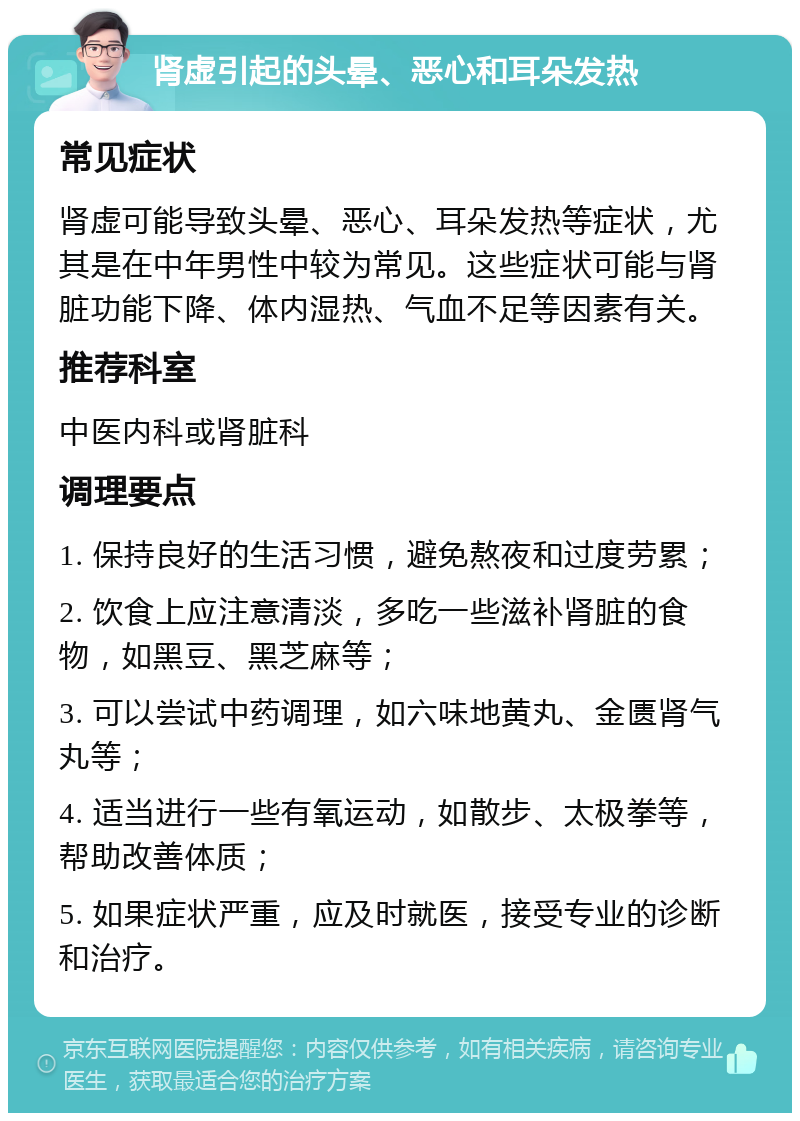 肾虚引起的头晕、恶心和耳朵发热 常见症状 肾虚可能导致头晕、恶心、耳朵发热等症状，尤其是在中年男性中较为常见。这些症状可能与肾脏功能下降、体内湿热、气血不足等因素有关。 推荐科室 中医内科或肾脏科 调理要点 1. 保持良好的生活习惯，避免熬夜和过度劳累； 2. 饮食上应注意清淡，多吃一些滋补肾脏的食物，如黑豆、黑芝麻等； 3. 可以尝试中药调理，如六味地黄丸、金匮肾气丸等； 4. 适当进行一些有氧运动，如散步、太极拳等，帮助改善体质； 5. 如果症状严重，应及时就医，接受专业的诊断和治疗。