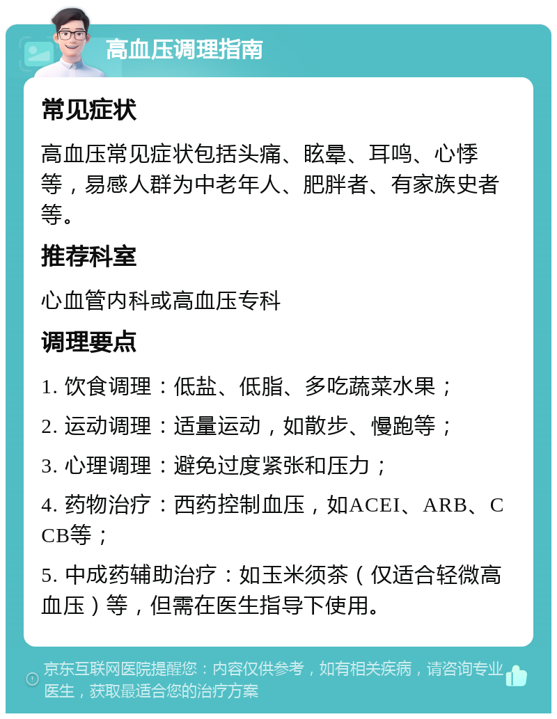 高血压调理指南 常见症状 高血压常见症状包括头痛、眩晕、耳鸣、心悸等，易感人群为中老年人、肥胖者、有家族史者等。 推荐科室 心血管内科或高血压专科 调理要点 1. 饮食调理：低盐、低脂、多吃蔬菜水果； 2. 运动调理：适量运动，如散步、慢跑等； 3. 心理调理：避免过度紧张和压力； 4. 药物治疗：西药控制血压，如ACEI、ARB、CCB等； 5. 中成药辅助治疗：如玉米须茶（仅适合轻微高血压）等，但需在医生指导下使用。