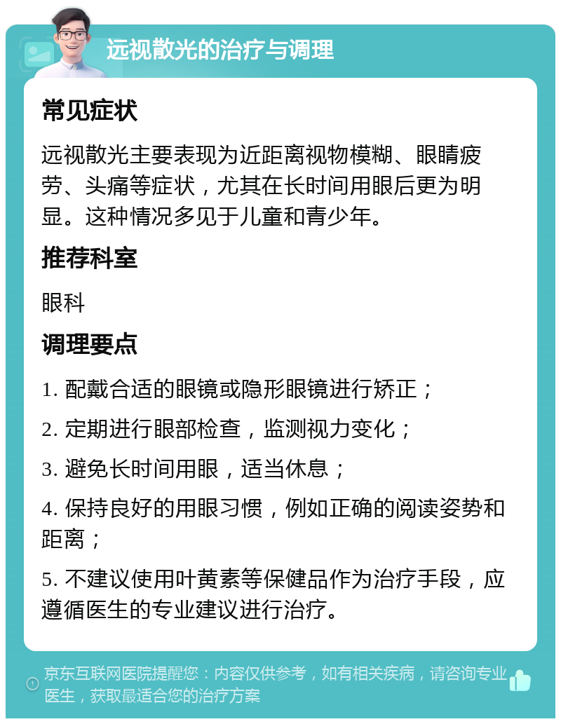 远视散光的治疗与调理 常见症状 远视散光主要表现为近距离视物模糊、眼睛疲劳、头痛等症状，尤其在长时间用眼后更为明显。这种情况多见于儿童和青少年。 推荐科室 眼科 调理要点 1. 配戴合适的眼镜或隐形眼镜进行矫正； 2. 定期进行眼部检查，监测视力变化； 3. 避免长时间用眼，适当休息； 4. 保持良好的用眼习惯，例如正确的阅读姿势和距离； 5. 不建议使用叶黄素等保健品作为治疗手段，应遵循医生的专业建议进行治疗。