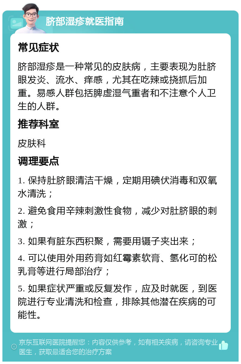 脐部湿疹就医指南 常见症状 脐部湿疹是一种常见的皮肤病，主要表现为肚脐眼发炎、流水、痒感，尤其在吃辣或挠抓后加重。易感人群包括脾虚湿气重者和不注意个人卫生的人群。 推荐科室 皮肤科 调理要点 1. 保持肚脐眼清洁干燥，定期用碘伏消毒和双氧水清洗； 2. 避免食用辛辣刺激性食物，减少对肚脐眼的刺激； 3. 如果有脏东西积聚，需要用镊子夹出来； 4. 可以使用外用药膏如红霉素软膏、氢化可的松乳膏等进行局部治疗； 5. 如果症状严重或反复发作，应及时就医，到医院进行专业清洗和检查，排除其他潜在疾病的可能性。