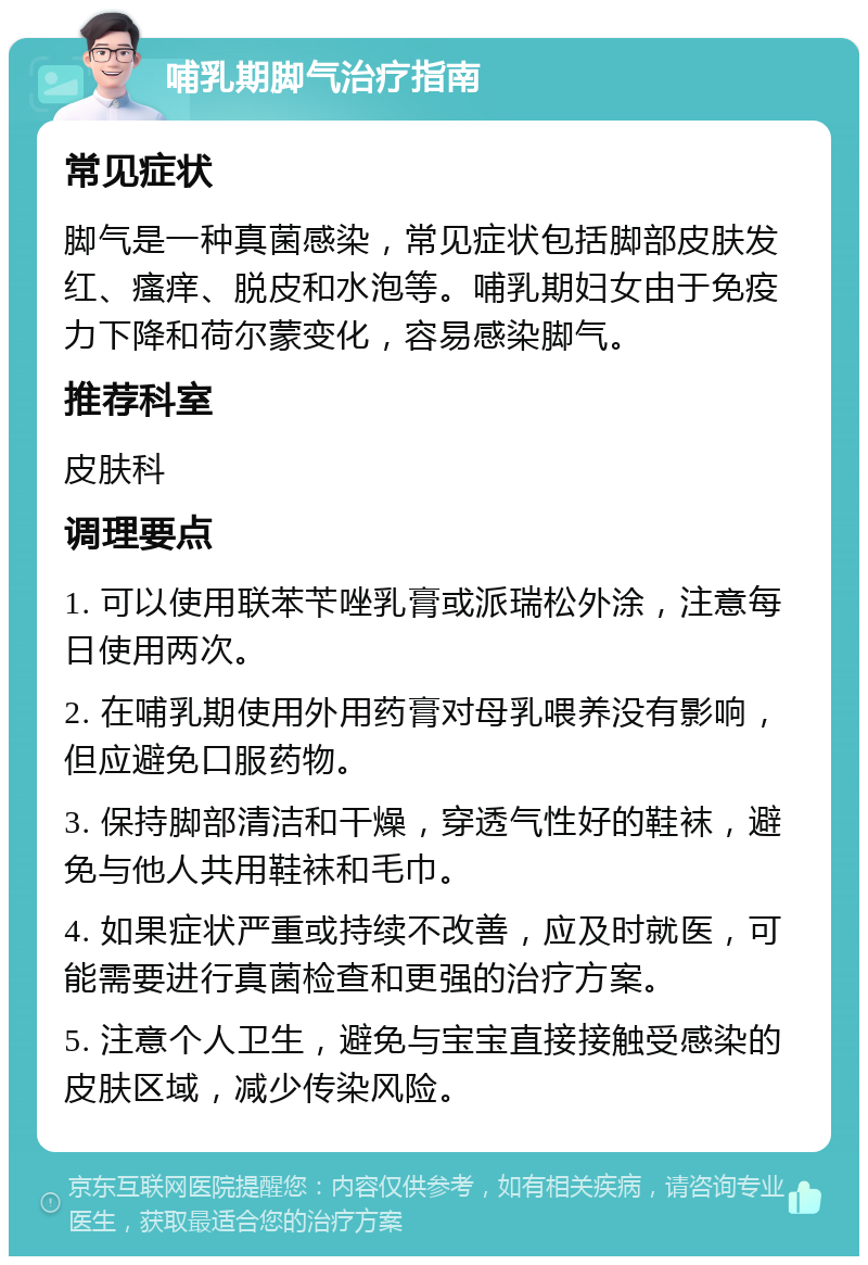 哺乳期脚气治疗指南 常见症状 脚气是一种真菌感染，常见症状包括脚部皮肤发红、瘙痒、脱皮和水泡等。哺乳期妇女由于免疫力下降和荷尔蒙变化，容易感染脚气。 推荐科室 皮肤科 调理要点 1. 可以使用联苯苄唑乳膏或派瑞松外涂，注意每日使用两次。 2. 在哺乳期使用外用药膏对母乳喂养没有影响，但应避免口服药物。 3. 保持脚部清洁和干燥，穿透气性好的鞋袜，避免与他人共用鞋袜和毛巾。 4. 如果症状严重或持续不改善，应及时就医，可能需要进行真菌检查和更强的治疗方案。 5. 注意个人卫生，避免与宝宝直接接触受感染的皮肤区域，减少传染风险。