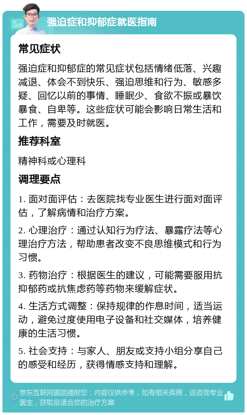 强迫症和抑郁症就医指南 常见症状 强迫症和抑郁症的常见症状包括情绪低落、兴趣减退、体会不到快乐、强迫思维和行为、敏感多疑、回忆以前的事情、睡眠少、食欲不振或暴饮暴食、自卑等。这些症状可能会影响日常生活和工作，需要及时就医。 推荐科室 精神科或心理科 调理要点 1. 面对面评估：去医院找专业医生进行面对面评估，了解病情和治疗方案。 2. 心理治疗：通过认知行为疗法、暴露疗法等心理治疗方法，帮助患者改变不良思维模式和行为习惯。 3. 药物治疗：根据医生的建议，可能需要服用抗抑郁药或抗焦虑药等药物来缓解症状。 4. 生活方式调整：保持规律的作息时间，适当运动，避免过度使用电子设备和社交媒体，培养健康的生活习惯。 5. 社会支持：与家人、朋友或支持小组分享自己的感受和经历，获得情感支持和理解。