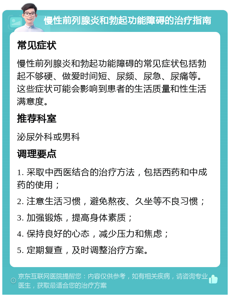 慢性前列腺炎和勃起功能障碍的治疗指南 常见症状 慢性前列腺炎和勃起功能障碍的常见症状包括勃起不够硬、做爱时间短、尿频、尿急、尿痛等。这些症状可能会影响到患者的生活质量和性生活满意度。 推荐科室 泌尿外科或男科 调理要点 1. 采取中西医结合的治疗方法，包括西药和中成药的使用； 2. 注意生活习惯，避免熬夜、久坐等不良习惯； 3. 加强锻炼，提高身体素质； 4. 保持良好的心态，减少压力和焦虑； 5. 定期复查，及时调整治疗方案。