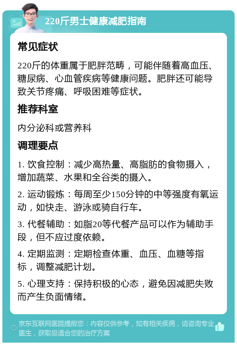 220斤男士健康减肥指南 常见症状 220斤的体重属于肥胖范畴，可能伴随着高血压、糖尿病、心血管疾病等健康问题。肥胖还可能导致关节疼痛、呼吸困难等症状。 推荐科室 内分泌科或营养科 调理要点 1. 饮食控制：减少高热量、高脂肪的食物摄入，增加蔬菜、水果和全谷类的摄入。 2. 运动锻炼：每周至少150分钟的中等强度有氧运动，如快走、游泳或骑自行车。 3. 代餐辅助：如脂20等代餐产品可以作为辅助手段，但不应过度依赖。 4. 定期监测：定期检查体重、血压、血糖等指标，调整减肥计划。 5. 心理支持：保持积极的心态，避免因减肥失败而产生负面情绪。