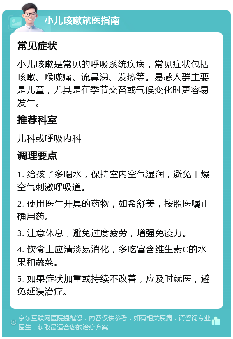 小儿咳嗽就医指南 常见症状 小儿咳嗽是常见的呼吸系统疾病，常见症状包括咳嗽、喉咙痛、流鼻涕、发热等。易感人群主要是儿童，尤其是在季节交替或气候变化时更容易发生。 推荐科室 儿科或呼吸内科 调理要点 1. 给孩子多喝水，保持室内空气湿润，避免干燥空气刺激呼吸道。 2. 使用医生开具的药物，如希舒美，按照医嘱正确用药。 3. 注意休息，避免过度疲劳，增强免疫力。 4. 饮食上应清淡易消化，多吃富含维生素C的水果和蔬菜。 5. 如果症状加重或持续不改善，应及时就医，避免延误治疗。