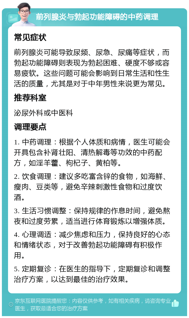 前列腺炎与勃起功能障碍的中药调理 常见症状 前列腺炎可能导致尿频、尿急、尿痛等症状，而勃起功能障碍则表现为勃起困难、硬度不够或容易疲软。这些问题可能会影响到日常生活和性生活的质量，尤其是对于中年男性来说更为常见。 推荐科室 泌尿外科或中医科 调理要点 1. 中药调理：根据个人体质和病情，医生可能会开具包含补肾壮阳、清热解毒等功效的中药配方，如淫羊藿、枸杞子、黄柏等。 2. 饮食调理：建议多吃富含锌的食物，如海鲜、瘦肉、豆类等，避免辛辣刺激性食物和过度饮酒。 3. 生活习惯调整：保持规律的作息时间，避免熬夜和过度劳累，适当进行体育锻炼以增强体质。 4. 心理调适：减少焦虑和压力，保持良好的心态和情绪状态，对于改善勃起功能障碍有积极作用。 5. 定期复诊：在医生的指导下，定期复诊和调整治疗方案，以达到最佳的治疗效果。