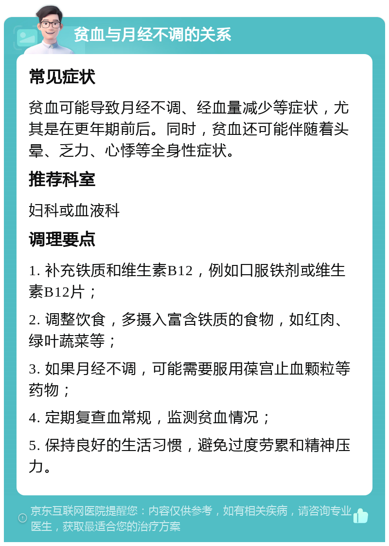 贫血与月经不调的关系 常见症状 贫血可能导致月经不调、经血量减少等症状，尤其是在更年期前后。同时，贫血还可能伴随着头晕、乏力、心悸等全身性症状。 推荐科室 妇科或血液科 调理要点 1. 补充铁质和维生素B12，例如口服铁剂或维生素B12片； 2. 调整饮食，多摄入富含铁质的食物，如红肉、绿叶蔬菜等； 3. 如果月经不调，可能需要服用葆宫止血颗粒等药物； 4. 定期复查血常规，监测贫血情况； 5. 保持良好的生活习惯，避免过度劳累和精神压力。