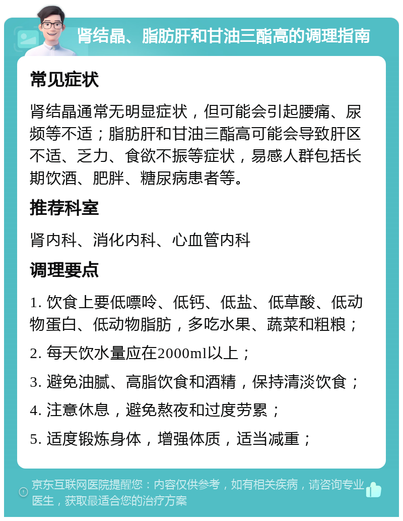 肾结晶、脂肪肝和甘油三酯高的调理指南 常见症状 肾结晶通常无明显症状，但可能会引起腰痛、尿频等不适；脂肪肝和甘油三酯高可能会导致肝区不适、乏力、食欲不振等症状，易感人群包括长期饮酒、肥胖、糖尿病患者等。 推荐科室 肾内科、消化内科、心血管内科 调理要点 1. 饮食上要低嘌呤、低钙、低盐、低草酸、低动物蛋白、低动物脂肪，多吃水果、蔬菜和粗粮； 2. 每天饮水量应在2000ml以上； 3. 避免油腻、高脂饮食和酒精，保持清淡饮食； 4. 注意休息，避免熬夜和过度劳累； 5. 适度锻炼身体，增强体质，适当减重；