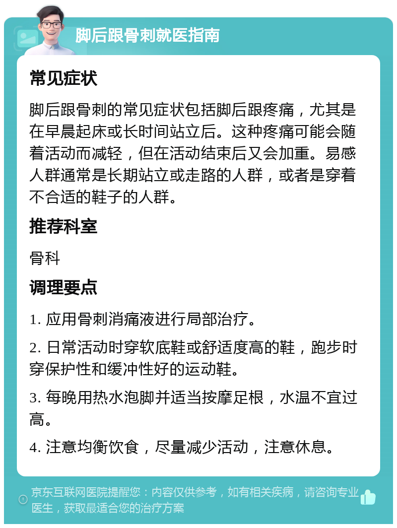 脚后跟骨刺就医指南 常见症状 脚后跟骨刺的常见症状包括脚后跟疼痛，尤其是在早晨起床或长时间站立后。这种疼痛可能会随着活动而减轻，但在活动结束后又会加重。易感人群通常是长期站立或走路的人群，或者是穿着不合适的鞋子的人群。 推荐科室 骨科 调理要点 1. 应用骨刺消痛液进行局部治疗。 2. 日常活动时穿软底鞋或舒适度高的鞋，跑步时穿保护性和缓冲性好的运动鞋。 3. 每晚用热水泡脚并适当按摩足根，水温不宜过高。 4. 注意均衡饮食，尽量减少活动，注意休息。