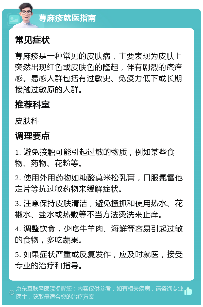 荨麻疹就医指南 常见症状 荨麻疹是一种常见的皮肤病，主要表现为皮肤上突然出现红色或皮肤色的隆起，伴有剧烈的瘙痒感。易感人群包括有过敏史、免疫力低下或长期接触过敏原的人群。 推荐科室 皮肤科 调理要点 1. 避免接触可能引起过敏的物质，例如某些食物、药物、花粉等。 2. 使用外用药物如糠酸莫米松乳膏，口服氯雷他定片等抗过敏药物来缓解症状。 3. 注意保持皮肤清洁，避免搔抓和使用热水、花椒水、盐水或热敷等不当方法烫洗来止痒。 4. 调整饮食，少吃牛羊肉、海鲜等容易引起过敏的食物，多吃蔬果。 5. 如果症状严重或反复发作，应及时就医，接受专业的治疗和指导。