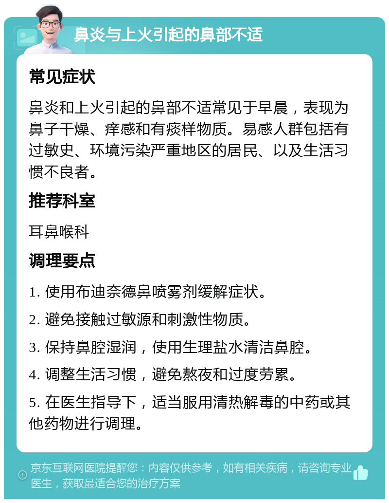 鼻炎与上火引起的鼻部不适 常见症状 鼻炎和上火引起的鼻部不适常见于早晨，表现为鼻子干燥、痒感和有痰样物质。易感人群包括有过敏史、环境污染严重地区的居民、以及生活习惯不良者。 推荐科室 耳鼻喉科 调理要点 1. 使用布迪奈德鼻喷雾剂缓解症状。 2. 避免接触过敏源和刺激性物质。 3. 保持鼻腔湿润，使用生理盐水清洁鼻腔。 4. 调整生活习惯，避免熬夜和过度劳累。 5. 在医生指导下，适当服用清热解毒的中药或其他药物进行调理。